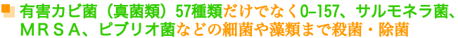 有害カビ菌(真菌類)57種類だけでなくo-157、サルモネラ菌、MRSA、ピブリオ菌などの細菌や藻類まで殺菌・除菌