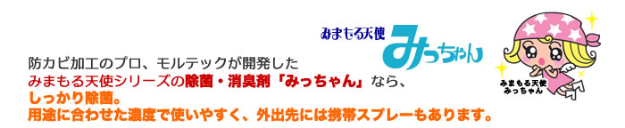 防カビ加工のプロ、モルテックが開発したみまもる天使シリーズの除菌・消臭剤「みっちゃん」なら、しっかり除菌。用途に合わせた濃度で使いやすく、外出先には携帯スプレーもあります。